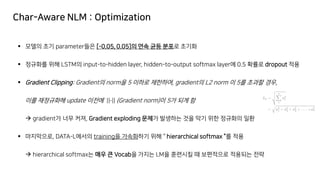Char-Aware NLM : Optimization
▪ 모델의 초기 parameter들은 [-0.05, 0.05]의 연속 균등 분포로 초기화
▪ 정규화를 위해 LSTM의 input-to-hidden layer, hidden-to-output softmax layer에 0.5 확률로 dropout 적용
▪ Gradient Clipping: Gradient의 norm을 5 이하로 제한하여, gradient의 L2 norm 이 5를 초과할 경우,
이를 재정규화해 update 이전에 ||∙|| (Gradient norm)이 5가 되게 함
→ gradient가 너무 커져, Gradient exploding 문제가 발생하는 것을 막기 위한 정규화의 일환
▪ 마지막으로, DATA-L에서의 training을 가속화하기 위해 “ hierarchical softmax “를 적용
→ hierarchical softmax는 매우 큰 Vocab을 가지는 LM을 훈련시킬 때 보편적으로 적용되는 전략
 