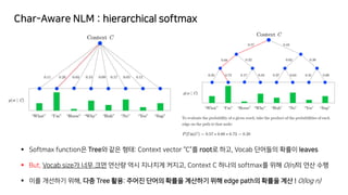 Char-Aware NLM : hierarchical softmax
▪ Softmax function은 Tree와 같은 형태: Context vector “C”를 root로 하고, Vocab 단어들의 확률이 leaves
▪ But, Vocab size가 너무 크면 연산량 역시 지나치게 커지고, Context C 하나의 softmax를 위해 O(n)의 연산 수행
▪ 이를 개선하기 위해, 다층 Tree 활용: 주어진 단어의 확률을 계산하기 위해 edge path의 확률을 계산 ! O(log n)
 