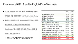 Char-Aware NLM : Results (English Penn Treebank)
▪ 또 다른 baseline 추가 위해, word embedding 활용한
모델들도 학습 (200/650 hidden layers, respectively)
▪ 표에서 보다시피, 우리의 large model은 SOTA와 동등한
성능을 60% 더 적은 parameter으로 달성
▪ Small model 역시 비슷한 크기의 다른 NLM 모델들에
비해 더 좋은 성능을 보임
→ OOV words을 활용하지 않고도 얻은 성과 !
 