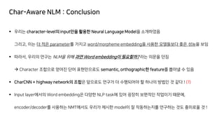 Char-Aware NLM : Conclusion
▪ 우리는 character-level의 input만을 활용한 Neural Language Model을 소개하였음
그리고, 이는 더 적은 parameter를 가지고 word/morpheme embedding을 사용한 모델들보다 좋은 성능을 보임
▪ 따라서, 우리의 연구는 NLM을 위해 과연 Word embedding이 필요할까? 라는 의문을 던짐
→ Character 조합으로 얻어진 단어 표현만으로도 semantic, orthographic한 feature를 뽑아낼 수 있음
▪ CharCNN + highway network의 조합은 앞으로도 연구가 더 수행되어야 할 하나의 방법인 것 같다 ! (?)
▪ Input layer에서의 Word embedding은 다양한 NLP task에 있어 굉장히 보편적인 작업이기 때문에,
encoder/decoder를 사용하는 NMT에서도 우리가 제시한 model이 잘 작동하는지를 연구하는 것도 흥미로울 것 !
 