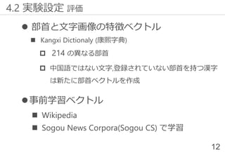 ⚫ 部首と文字画像の特徴ベクトル
◼ Kangxi Dictionaly (康熙字典)
 214 の異なる部首
 中国語ではない文字,登録されていない部首を持つ漢字
は新たに部首ベクトルを作成
⚫事前学習ベクトル
◼ Wikipedia
◼ Sogou News Corpora(Sogou CS) で学習
12
4.2 実験設定 評価
 