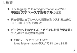⚫ POS Tagging と Joint Segmentationのための
中国語 文字ベース学習モデルの提案
⚫ 構文情報と文字レベルの情報を取り入れるために
RNN-CRF モデルを用いた
⚫ データセットのサイズ, ドメインに影響を受け難く
広い分野で最高性能を獲得
◼ CTB5データセットにおいて,
Joint Segmentation タスクで F1 score 94.38
1. 概要
2
 