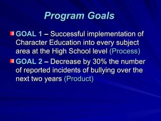 Program Goals   GOAL 1  –  Successful implementation of Character Education into every subject area at the High School level  (Process) GOAL 2  –  Decrease by 30% the number of reported incidents of bullying over the next two years  (Product) 