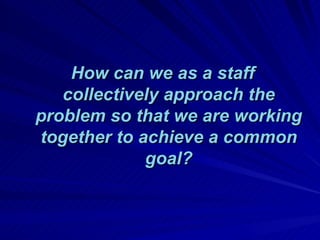 How can we as a staff collectively approach the problem so that we are working together to achieve a common goal? 