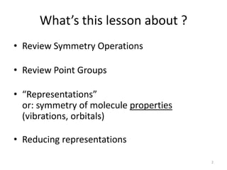 What’s this lesson about ?
• Review Symmetry Operations
• Review Point Groups
• “Representations”
or: symmetry of molecule properties
(vibrations, orbitals)
• Reducing representations
2
 
