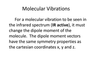 Molecular Vibrations
For a molecular vibration to be seen in
the infrared spectrum (IR active), it must
change the dipole moment of the
molecule. The dipole moment vectors
have the same symmetry properties as
the cartesian coordinates x, y and z.
 