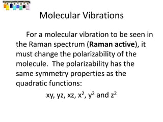 Molecular Vibrations
For a molecular vibration to be seen in
the Raman spectrum (Raman active), it
must change the polarizability of the
molecule. The polarizability has the
same symmetry properties as the
quadratic functions:
xy, yz, xz, x2, y2 and z2
 