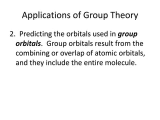 Applications of Group Theory
2. Predicting the orbitals used in group
orbitals. Group orbitals result from the
combining or overlap of atomic orbitals,
and they include the entire molecule.
 