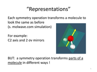 “Representations”
Each symmetry operation transforms a molecule to
look the same as before
(s. molwave.com simulation)
For example:
C2 axis and 2 σv mirrors
BUT: a symmetry operation transforms parts of a
molecule in different ways !
5
 