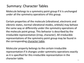 Summary: Character Tables
Molecule belongs to a symmetry point group if it is unchanged
under all the symmetry operations of this group.
Certain properties of the molecule (vibrational, electronic and
vibronic states, normal vibrational modes, orbitals) may behave
the same way or differently under the symmetry operations of
the molecule point group. This behavior is described by the
irreducible representation (irrep, character). All irreducible
representations of the symmetry point group may be found in
the corresponding character table.
Molecular property belongs to the certain irreducible
representation if it changes under symmetry operations exactly
as it is specified for this irreducible representation in the
character table. 54
 