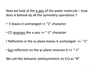 Now we look at the x-axis of the water molecule – how
does it behave by all the symmetry operations ?
• E leaves it unchanged => “1” character
• C2 reverses the x-axis => “-1” character
• Reflection in the xz plane leaves it unchanged => “1”
• but reflection on the yz plane reverses it => “-1”
We call this behavior (antisymmetric to Cn) as “B”
7
 