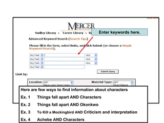 Here are few ways to find information about characters Ex. 1 Things fall apart AND Characters Ex. 2 Things fall apart AND Okonkwo  Ex. 3 To Kill a Mockingbird AND  Criticism and interpretation Ex. 4 Achebe AND Characters Enter keywords here. 