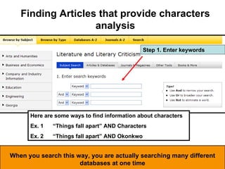 Here are some ways to find information about characters Ex. 1 “Things fall apart” AND Characters Ex. 2 “Things fall apart” AND Okonkwo  Step 1. Enter keywords Finding Articles that provide characters analysis When you search this way, you are actually searching many different databases at one time 