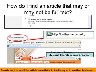 How do I find an article that may or may not be full text? Search  here  to see if the article is available in the library or in another database. Journal Search is your answer.   