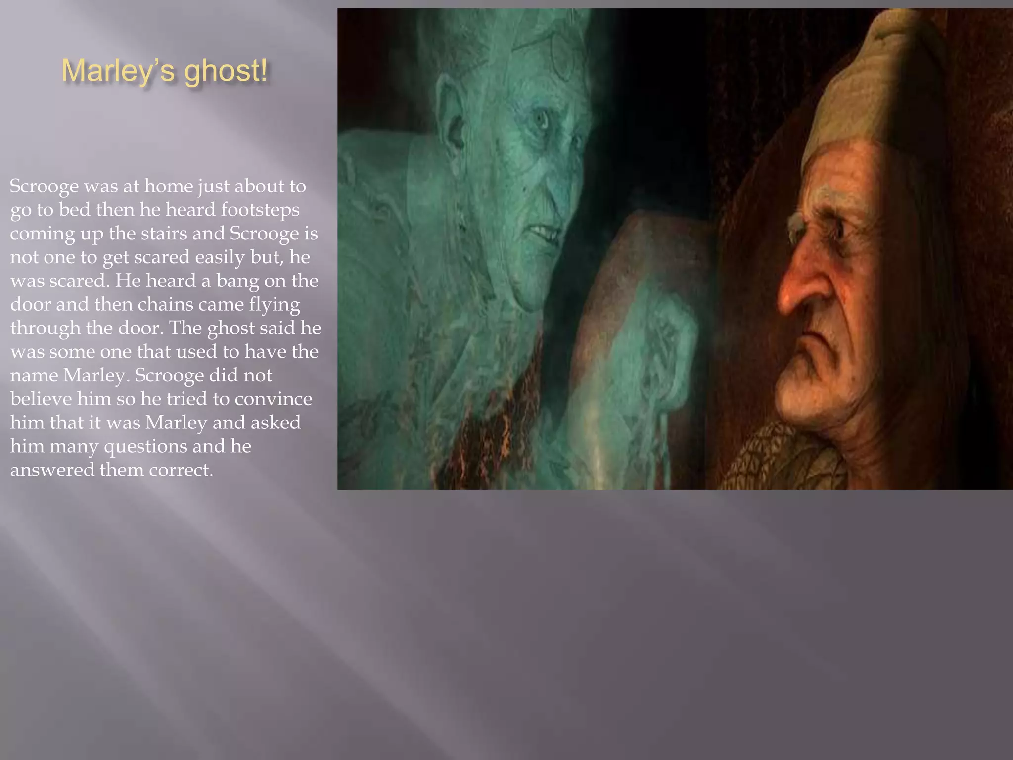 Marley’s ghost!Scrooge was at home just about to go to bed then he heard footsteps coming up the stairs and Scrooge is not one to get scared easily but, he was scared. He heard a bang on the door and then chains came flying through the door. The ghost said he was some one that used to have the name Marley. Scrooge did not believe him so he tried to convince him that it was Marley and asked him many questions and he answered them correct.