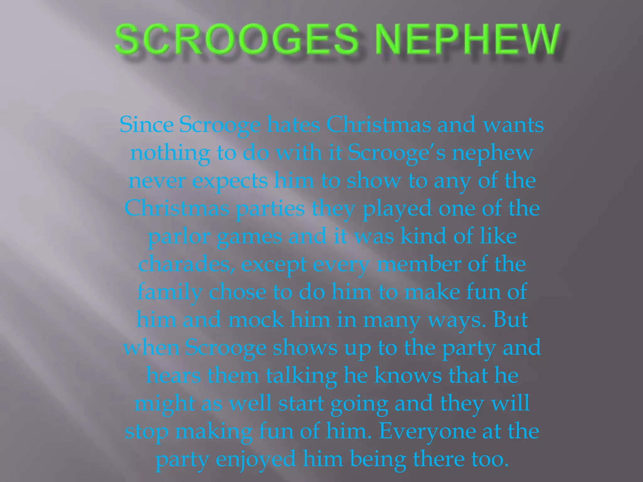 Scrooges nephew Since Scrooge hates Christmas and wants nothing to do with it Scrooge’s nephew never expects him to show to any of the Christmas parties they played one of the parlor games and it was kind of like charades, except every member of the family chose to do him to make fun of him and mock him in many ways. But when Scrooge shows up to the party and hears them talking he knows that he might as well start going and they will stop making fun of him. Everyone at the party enjoyed him being there too.