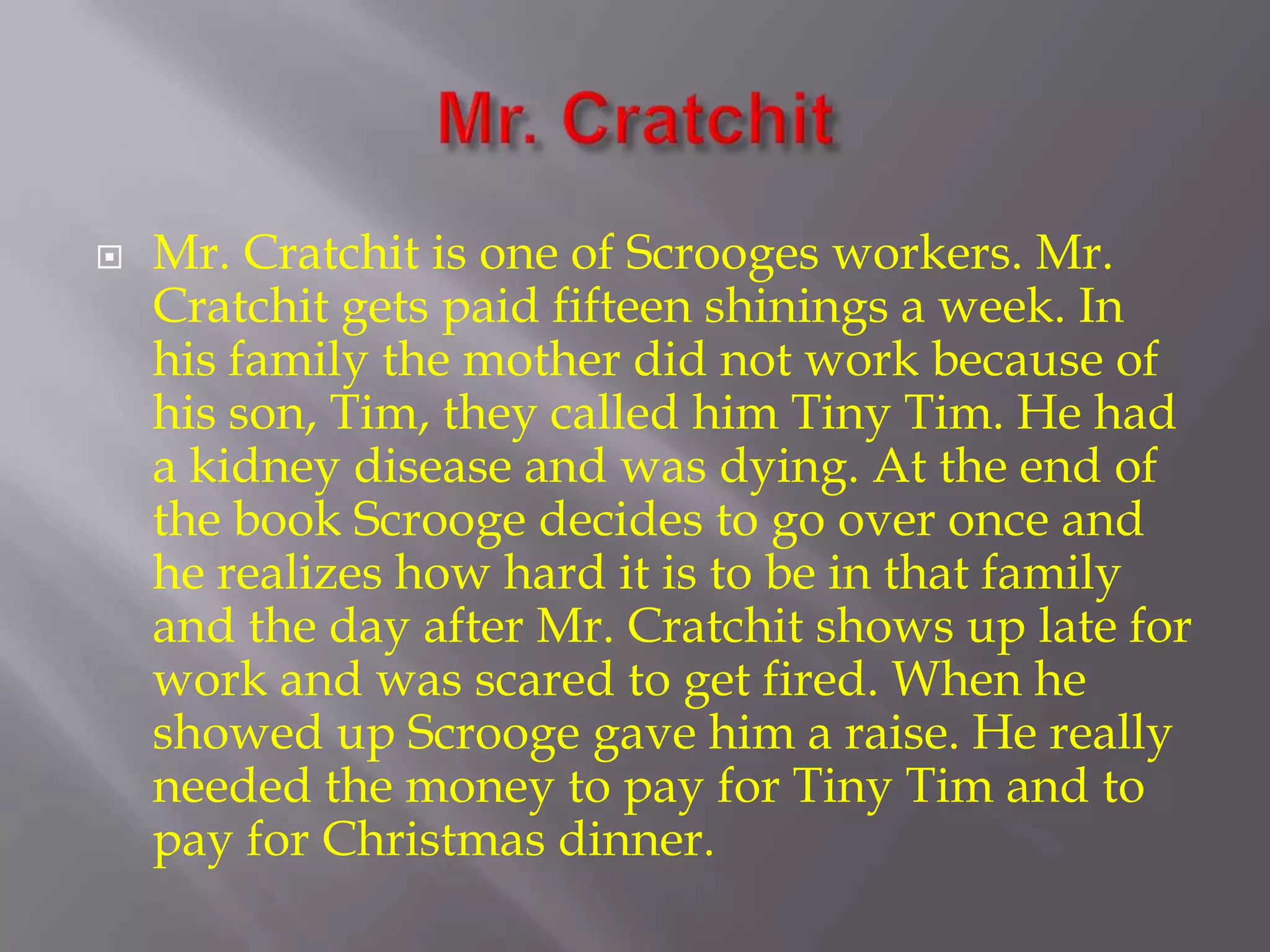 Mr. CratchitMr. Cratchit is one of Scrooges workers. Mr. Cratchit gets paid fifteen shinings a week. In his family the mother did not work because of his son, Tim, they called him Tiny Tim. He had a kidney disease and was dying. At the end of the book Scrooge decides to go over once and he realizes how hard it is to be in that family and the day after Mr. Cratchit shows up late for work and was scared to get fired. When he showed up Scrooge gave him a raise. He really needed the money to pay for Tiny Tim and to pay for Christmas dinner.