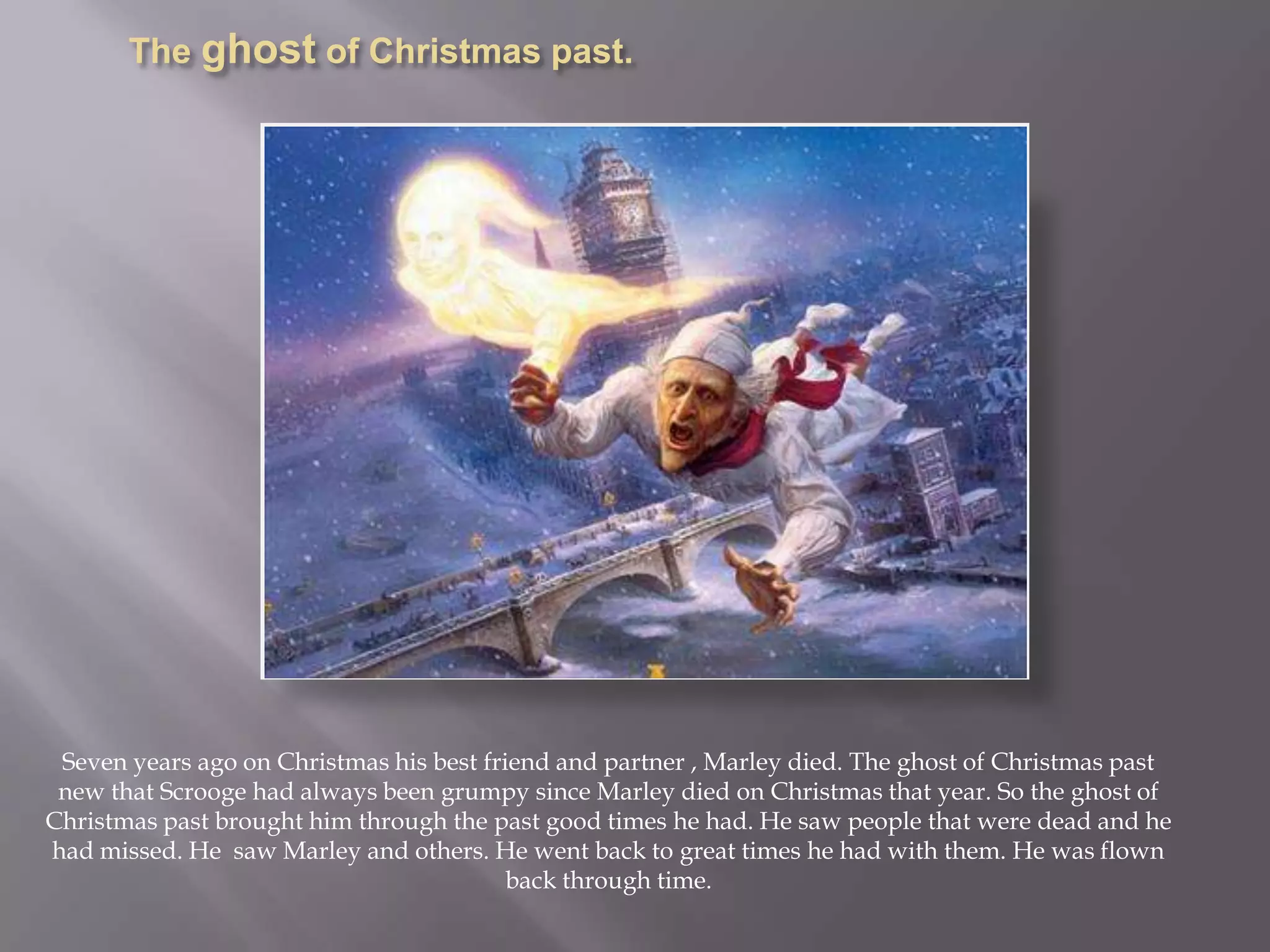 The ghost of Christmas past.Seven years ago on Christmas his best friend and partner , Marley died. The ghost of Christmas past new that Scrooge had always been grumpy since Marley died on Christmas that year. So the ghost of Christmas past brought him through the past good times he had. He saw people that were dead and he had missed. He  saw Marley and others. He went back to great times he had with them. He was flown back through time.