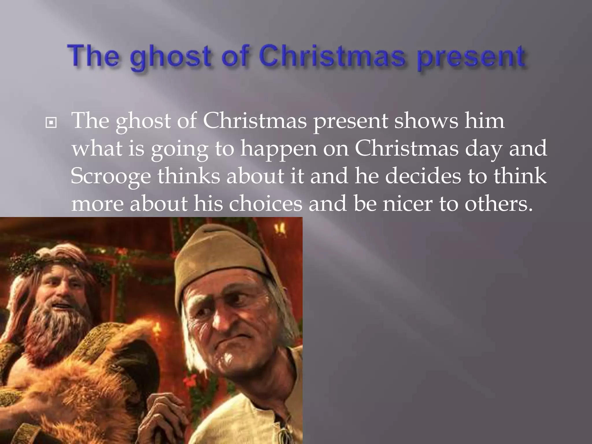 The ghost of Christmas presentThe ghost of Christmas present shows him what is going to happen on Christmas day and Scrooge thinks about it and he decides to think more about his choices and be nicer to others.