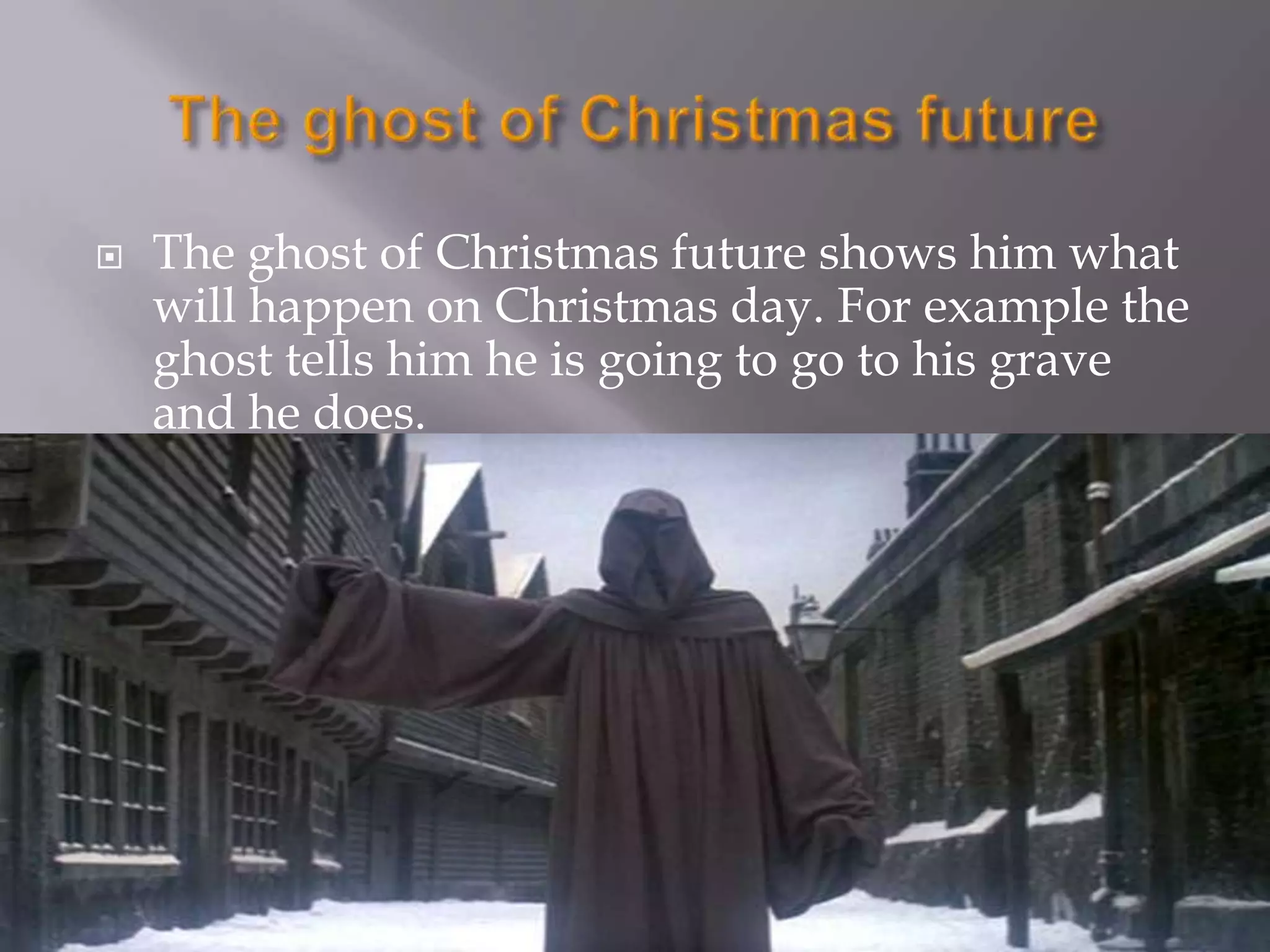 The ghost of Christmas futureThe ghost of Christmas future shows him what will happen on Christmas day. For example the ghost tells him he is going to go to his grave and he does.