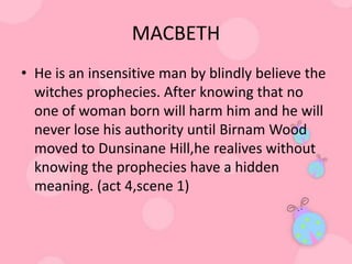 MACBETH
• He is an insensitive man by blindly believe the
  witches prophecies. After knowing that no
  one of woman born will harm him and he will
  never lose his authority until Birnam Wood
  moved to Dunsinane Hill,he realives without
  knowing the prophecies have a hidden
  meaning. (act 4,scene 1)
 