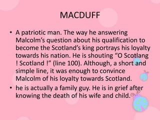 MACDUFF
• A patriotic man. The way he answering
  Malcolm’s question about his qualification to
  become the Scotland’s king portrays his loyalty
  towards his nation. He is shouting “O Scotlang
  ! Scotland !” (line 100). Although, a short and
  simple line, it was enough to convince
  Malcolm of his loyalty towards Scotland.
• he is actually a family guy. He is in grief after
  knowing the death of his wife and child.
 