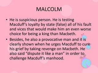 MALCOLM
• He is suspicious person. He is testing
  Macduff’s loyalty by state (false) all of his fault
  and vices that would make him an even worse
  choice for being a king than Macbeth.
• Besides, he also a provocative man and it is
  clearly shown when he urges Macduff to cure
  his grief by taking revenge on Macbeth. He
  also said “dispute it like a man” in order to
  challenge Macduff’s manhood.
 
