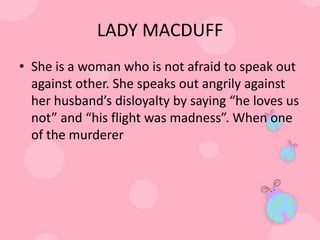 LADY MACDUFF
• She is a woman who is not afraid to speak out
  against other. She speaks out angrily against
  her husband’s disloyalty by saying “he loves us
  not” and “his flight was madness”. When one
  of the murderer
 