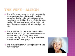  The wife is only seen through the elderly
mans perspective, therefore how he
views her is the only indication of what
the character is like. She is of similar age
to the old man and wear suitable to her
age. She wear a dress with a cardigan on
top.
 The audience do see that she is a kind
woman and through the interaction with
her husband, that they have been
married a long time as they are relaxed
in each other’s company.
 The mother is shown through herself and
her daughter.
 