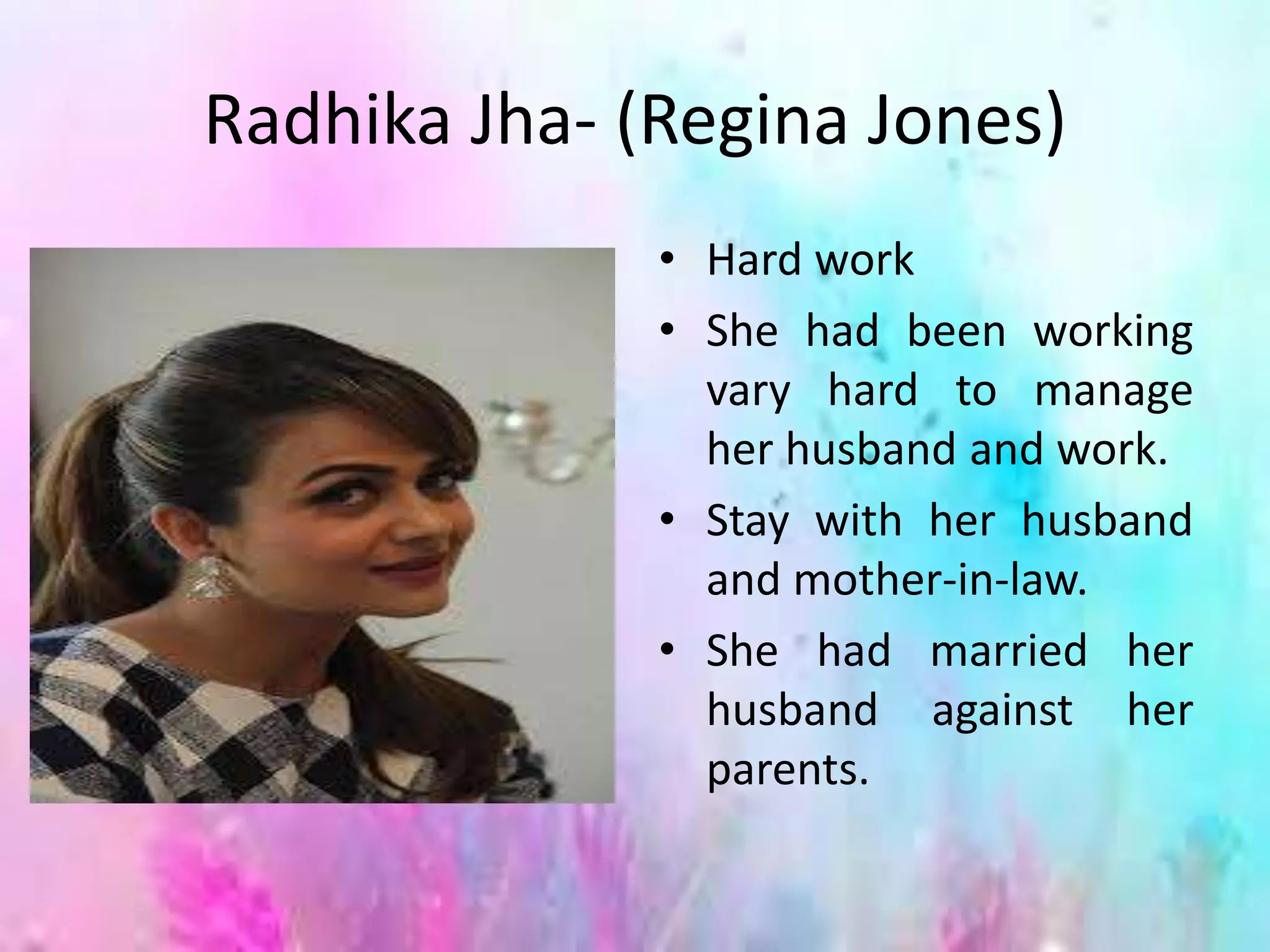 Radhika Jha- (Regina Jones)
• Hard work
• She had been working
vary hard to manage
her husband and work.
• Stay with her husband
and mother-in-law.
• She had married her
husband against her
parents.
 