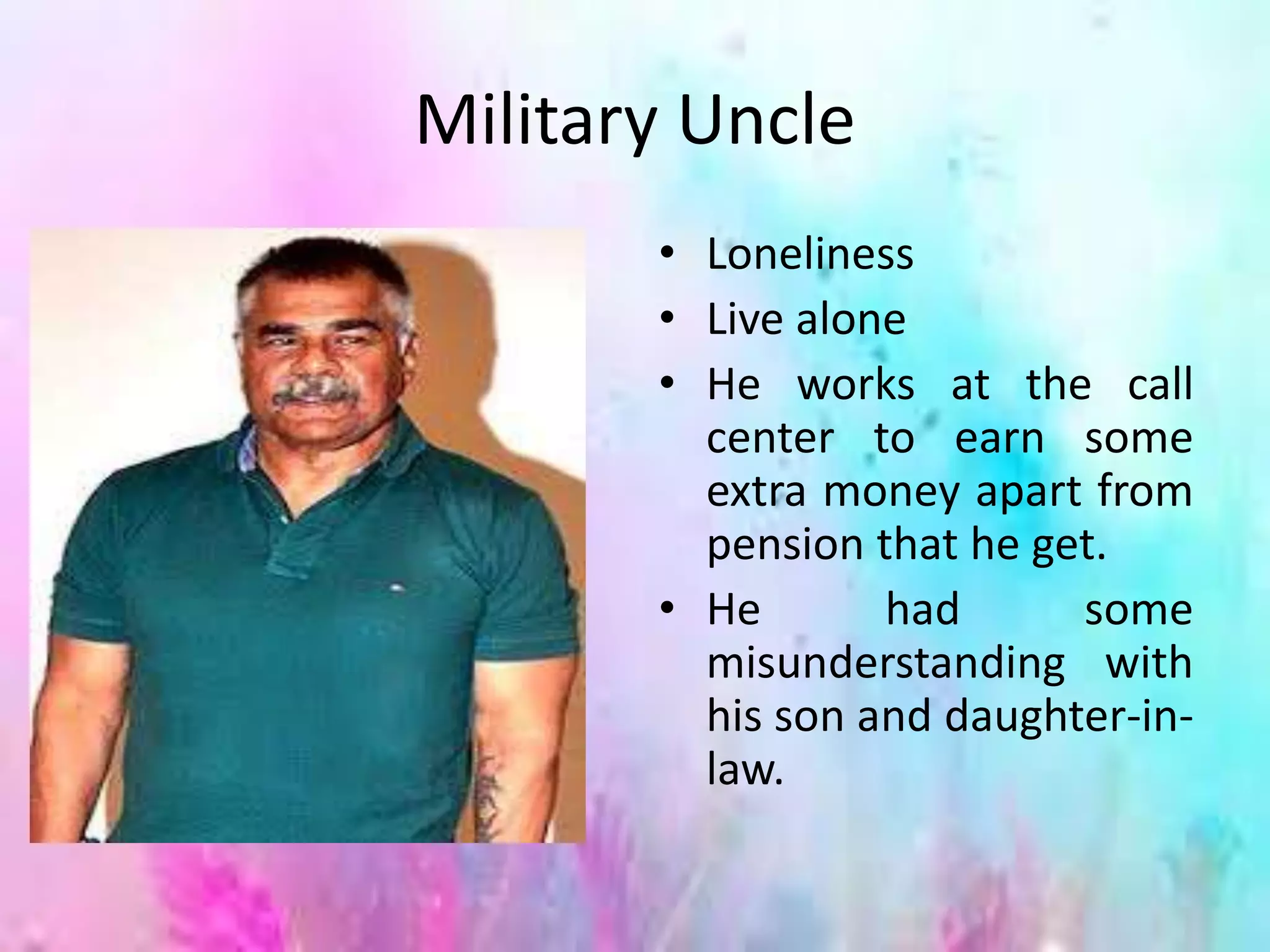 Military Uncle
• Loneliness
• Live alone
• He works at the call
center to earn some
extra money apart from
pension that he get.
• He had some
misunderstanding with
his son and daughter-in-
law.
 