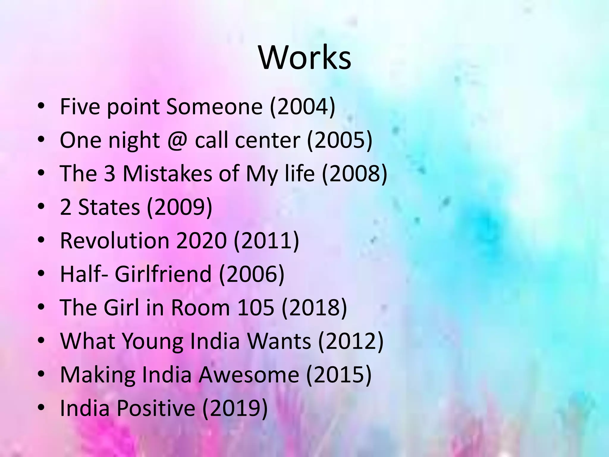 Works
• Five point Someone (2004)
• One night @ call center (2005)
• The 3 Mistakes of My life (2008)
• 2 States (2009)
• Revolution 2020 (2011)
• Half- Girlfriend (2006)
• The Girl in Room 105 (2018)
• What Young India Wants (2012)
• Making India Awesome (2015)
• India Positive (2019)
 