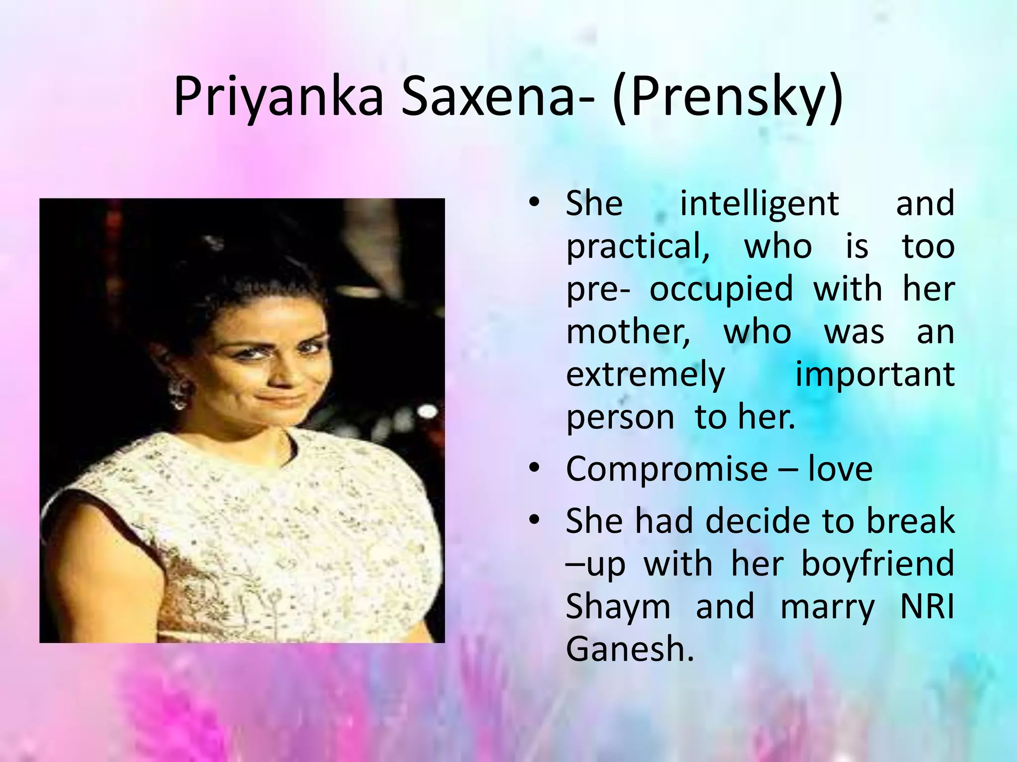 Priyanka Saxena- (Prensky)
• She intelligent and
practical, who is too
pre- occupied with her
mother, who was an
extremely important
person to her.
• Compromise – love
• She had decide to break
–up with her boyfriend
Shaym and marry NRI
Ganesh.
 