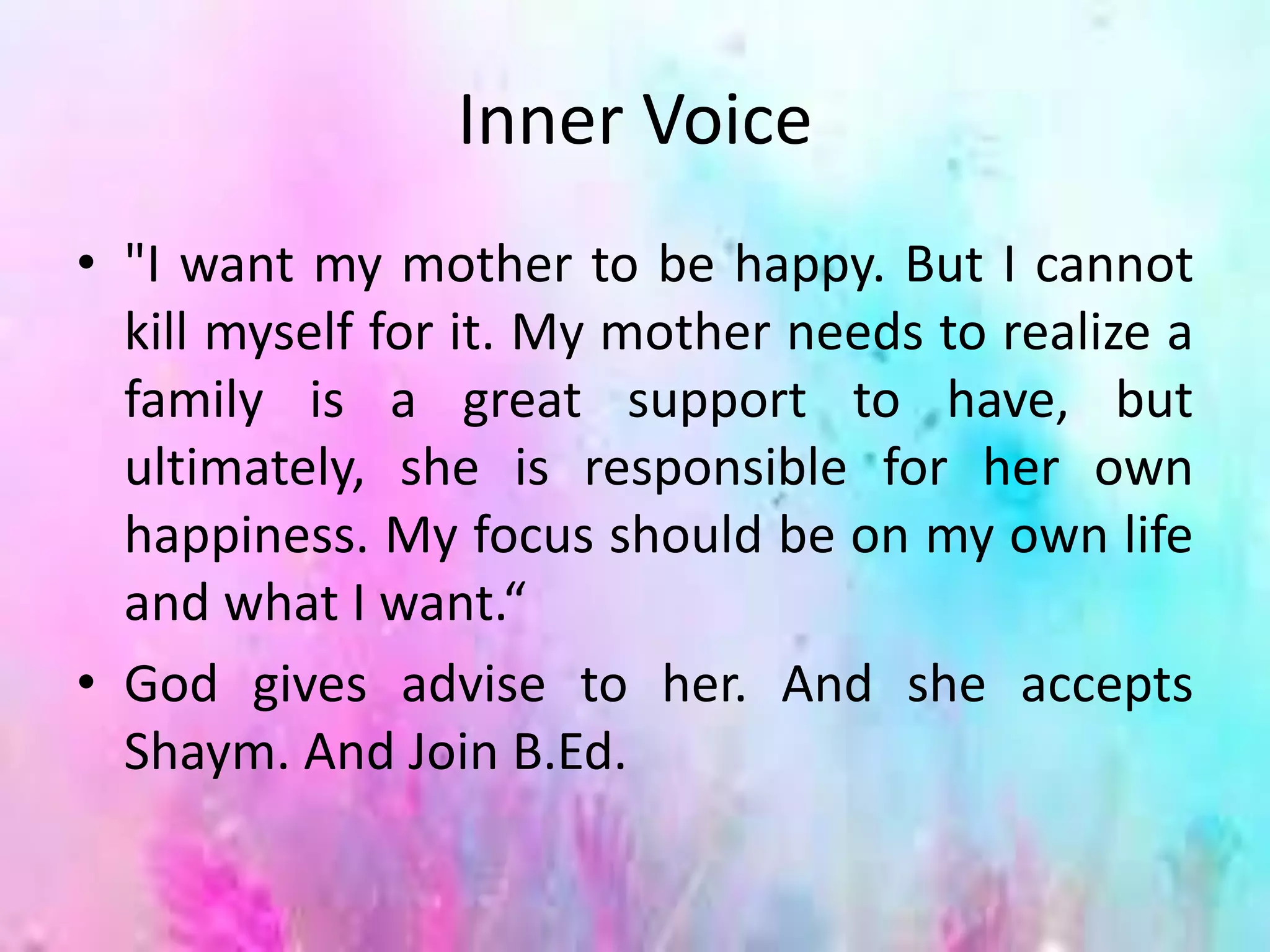 Inner Voice
• "I want my mother to be happy. But I cannot
kill myself for it. My mother needs to realize a
family is a great support to have, but
ultimately, she is responsible for her own
happiness. My focus should be on my own life
and what I want.“
• God gives advise to her. And she accepts
Shaym. And Join B.Ed.
 