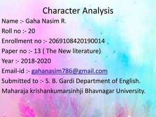 Character Analysis
Name :- Gaha Nasim R.
Roll no :- 20
Enrollment no :- 2069108420190014
Paper no :- 13 ( The New literature)
Year :- 2018-2020
Email-id :- gahanasim786@gmail.com
Submitted to :- S. B. Gardi Department of English.
Maharaja krishankumarsinhji Bhavnagar University.
 
