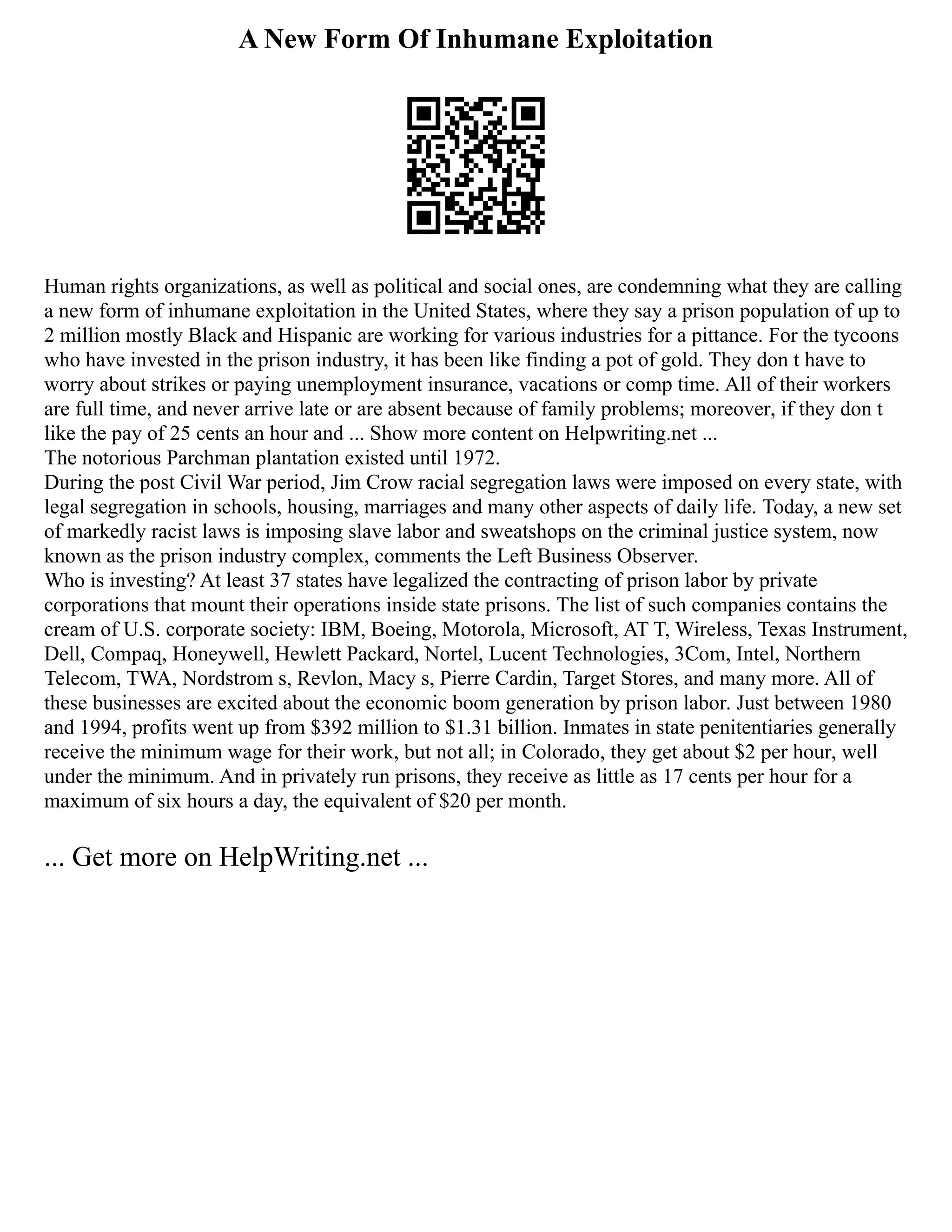 A New Form Of Inhumane Exploitation
Human rights organizations, as well as political and social ones, are condemning what they are calling
a new form of inhumane exploitation in the United States, where they say a prison population of up to
2 million mostly Black and Hispanic are working for various industries for a pittance. For the tycoons
who have invested in the prison industry, it has been like finding a pot of gold. They don t have to
worry about strikes or paying unemployment insurance, vacations or comp time. All of their workers
are full time, and never arrive late or are absent because of family problems; moreover, if they don t
like the pay of 25 cents an hour and ... Show more content on Helpwriting.net ...
The notorious Parchman plantation existed until 1972.
During the post Civil War period, Jim Crow racial segregation laws were imposed on every state, with
legal segregation in schools, housing, marriages and many other aspects of daily life. Today, a new set
of markedly racist laws is imposing slave labor and sweatshops on the criminal justice system, now
known as the prison industry complex, comments the Left Business Observer.
Who is investing? At least 37 states have legalized the contracting of prison labor by private
corporations that mount their operations inside state prisons. The list of such companies contains the
cream of U.S. corporate society: IBM, Boeing, Motorola, Microsoft, AT T, Wireless, Texas Instrument,
Dell, Compaq, Honeywell, Hewlett Packard, Nortel, Lucent Technologies, 3Com, Intel, Northern
Telecom, TWA, Nordstrom s, Revlon, Macy s, Pierre Cardin, Target Stores, and many more. All of
these businesses are excited about the economic boom generation by prison labor. Just between 1980
and 1994, profits went up from $392 million to $1.31 billion. Inmates in state penitentiaries generally
receive the minimum wage for their work, but not all; in Colorado, they get about $2 per hour, well
under the minimum. And in privately run prisons, they receive as little as 17 cents per hour for a
maximum of six hours a day, the equivalent of $20 per month.
... Get more on HelpWriting.net ...
 