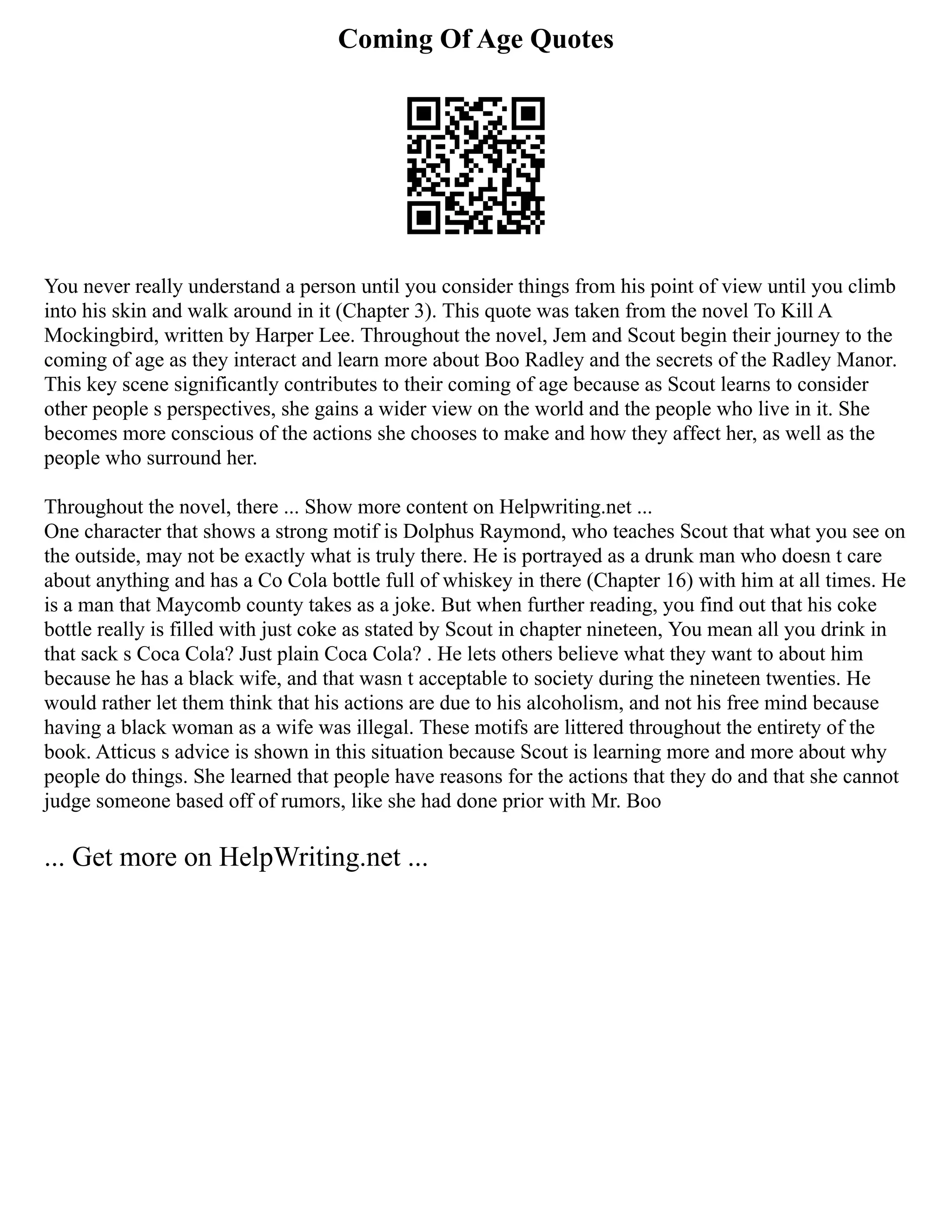 Coming Of Age Quotes
You never really understand a person until you consider things from his point of view until you climb
into his skin and walk around in it (Chapter 3). This quote was taken from the novel To Kill A
Mockingbird, written by Harper Lee. Throughout the novel, Jem and Scout begin their journey to the
coming of age as they interact and learn more about Boo Radley and the secrets of the Radley Manor.
This key scene significantly contributes to their coming of age because as Scout learns to consider
other people s perspectives, she gains a wider view on the world and the people who live in it. She
becomes more conscious of the actions she chooses to make and how they affect her, as well as the
people who surround her.
Throughout the novel, there ... Show more content on Helpwriting.net ...
One character that shows a strong motif is Dolphus Raymond, who teaches Scout that what you see on
the outside, may not be exactly what is truly there. He is portrayed as a drunk man who doesn t care
about anything and has a Co Cola bottle full of whiskey in there (Chapter 16) with him at all times. He
is a man that Maycomb county takes as a joke. But when further reading, you find out that his coke
bottle really is filled with just coke as stated by Scout in chapter nineteen, You mean all you drink in
that sack s Coca Cola? Just plain Coca Cola? . He lets others believe what they want to about him
because he has a black wife, and that wasn t acceptable to society during the nineteen twenties. He
would rather let them think that his actions are due to his alcoholism, and not his free mind because
having a black woman as a wife was illegal. These motifs are littered throughout the entirety of the
book. Atticus s advice is shown in this situation because Scout is learning more and more about why
people do things. She learned that people have reasons for the actions that they do and that she cannot
judge someone based off of rumors, like she had done prior with Mr. Boo
... Get more on HelpWriting.net ...
 