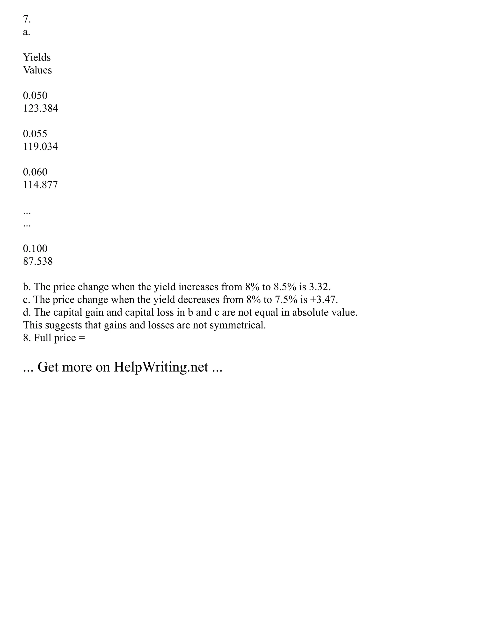 7.
a.
Yields
Values
0.050
123.384
0.055
119.034
0.060
114.877
...
...
0.100
87.538
b. The price change when the yield increases from 8% to 8.5% is 3.32.
c. The price change when the yield decreases from 8% to 7.5% is +3.47.
d. The capital gain and capital loss in b and c are not equal in absolute value.
This suggests that gains and losses are not symmetrical.
8. Full price =
... Get more on HelpWriting.net ...
 