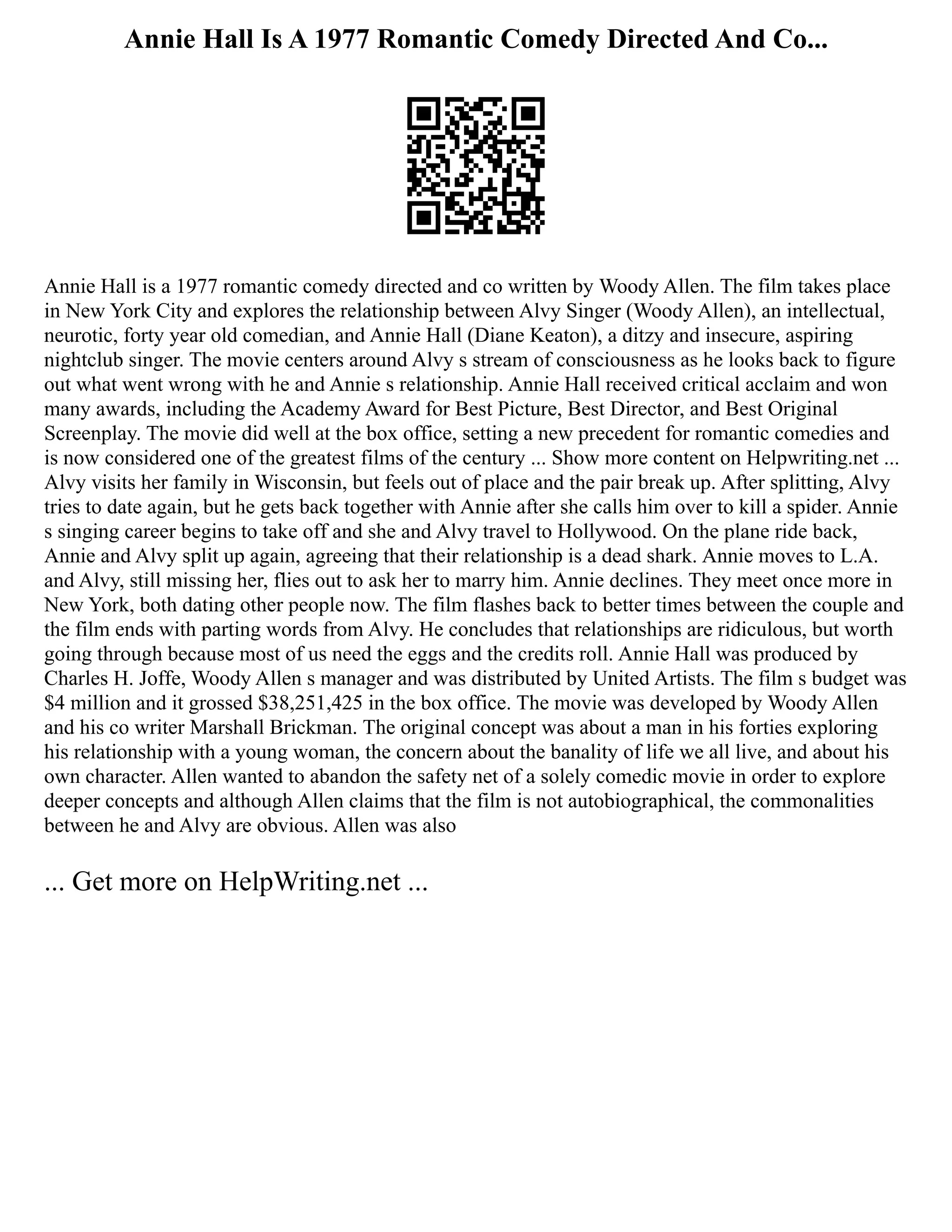Annie Hall Is A 1977 Romantic Comedy Directed And Co...
Annie Hall is a 1977 romantic comedy directed and co written by Woody Allen. The film takes place
in New York City and explores the relationship between Alvy Singer (Woody Allen), an intellectual,
neurotic, forty year old comedian, and Annie Hall (Diane Keaton), a ditzy and insecure, aspiring
nightclub singer. The movie centers around Alvy s stream of consciousness as he looks back to figure
out what went wrong with he and Annie s relationship. Annie Hall received critical acclaim and won
many awards, including the Academy Award for Best Picture, Best Director, and Best Original
Screenplay. The movie did well at the box office, setting a new precedent for romantic comedies and
is now considered one of the greatest films of the century ... Show more content on Helpwriting.net ...
Alvy visits her family in Wisconsin, but feels out of place and the pair break up. After splitting, Alvy
tries to date again, but he gets back together with Annie after she calls him over to kill a spider. Annie
s singing career begins to take off and she and Alvy travel to Hollywood. On the plane ride back,
Annie and Alvy split up again, agreeing that their relationship is a dead shark. Annie moves to L.A.
and Alvy, still missing her, flies out to ask her to marry him. Annie declines. They meet once more in
New York, both dating other people now. The film flashes back to better times between the couple and
the film ends with parting words from Alvy. He concludes that relationships are ridiculous, but worth
going through because most of us need the eggs and the credits roll. Annie Hall was produced by
Charles H. Joffe, Woody Allen s manager and was distributed by United Artists. The film s budget was
$4 million and it grossed $38,251,425 in the box office. The movie was developed by Woody Allen
and his co writer Marshall Brickman. The original concept was about a man in his forties exploring
his relationship with a young woman, the concern about the banality of life we all live, and about his
own character. Allen wanted to abandon the safety net of a solely comedic movie in order to explore
deeper concepts and although Allen claims that the film is not autobiographical, the commonalities
between he and Alvy are obvious. Allen was also
... Get more on HelpWriting.net ...
 
