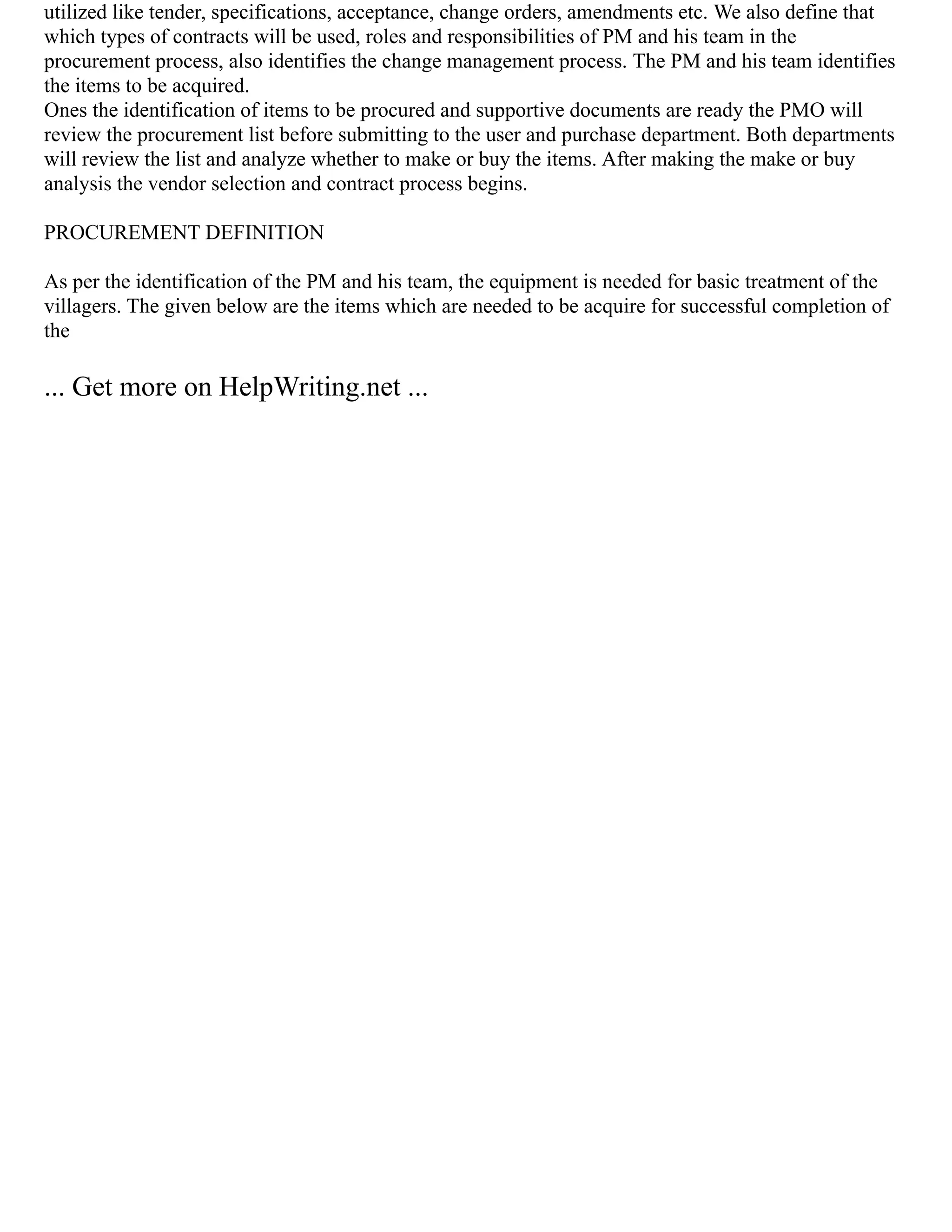 utilized like tender, specifications, acceptance, change orders, amendments etc. We also define that
which types of contracts will be used, roles and responsibilities of PM and his team in the
procurement process, also identifies the change management process. The PM and his team identifies
the items to be acquired.
Ones the identification of items to be procured and supportive documents are ready the PMO will
review the procurement list before submitting to the user and purchase department. Both departments
will review the list and analyze whether to make or buy the items. After making the make or buy
analysis the vendor selection and contract process begins.
PROCUREMENT DEFINITION
As per the identification of the PM and his team, the equipment is needed for basic treatment of the
villagers. The given below are the items which are needed to be acquire for successful completion of
the
... Get more on HelpWriting.net ...
 