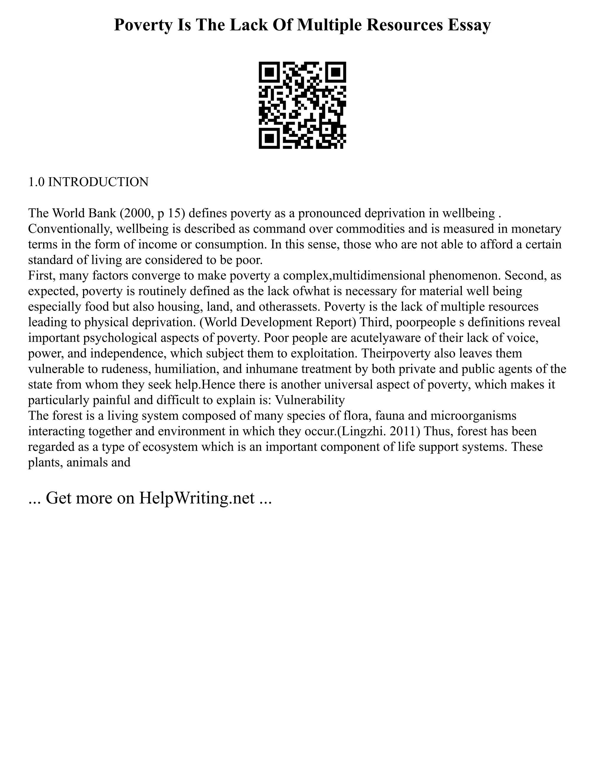 Poverty Is The Lack Of Multiple Resources Essay
1.0 INTRODUCTION
The World Bank (2000, p 15) defines poverty as a pronounced deprivation in wellbeing .
Conventionally, wellbeing is described as command over commodities and is measured in monetary
terms in the form of income or consumption. In this sense, those who are not able to afford a certain
standard of living are considered to be poor.
First, many factors converge to make poverty a complex,multidimensional phenomenon. Second, as
expected, poverty is routinely defined as the lack ofwhat is necessary for material well being
especially food but also housing, land, and otherassets. Poverty is the lack of multiple resources
leading to physical deprivation. (World Development Report) Third, poorpeople s definitions reveal
important psychological aspects of poverty. Poor people are acutelyaware of their lack of voice,
power, and independence, which subject them to exploitation. Theirpoverty also leaves them
vulnerable to rudeness, humiliation, and inhumane treatment by both private and public agents of the
state from whom they seek help.Hence there is another universal aspect of poverty, which makes it
particularly painful and difficult to explain is: Vulnerability
The forest is a living system composed of many species of flora, fauna and microorganisms
interacting together and environment in which they occur.(Lingzhi. 2011) Thus, forest has been
regarded as a type of ecosystem which is an important component of life support systems. These
plants, animals and
... Get more on HelpWriting.net ...
 