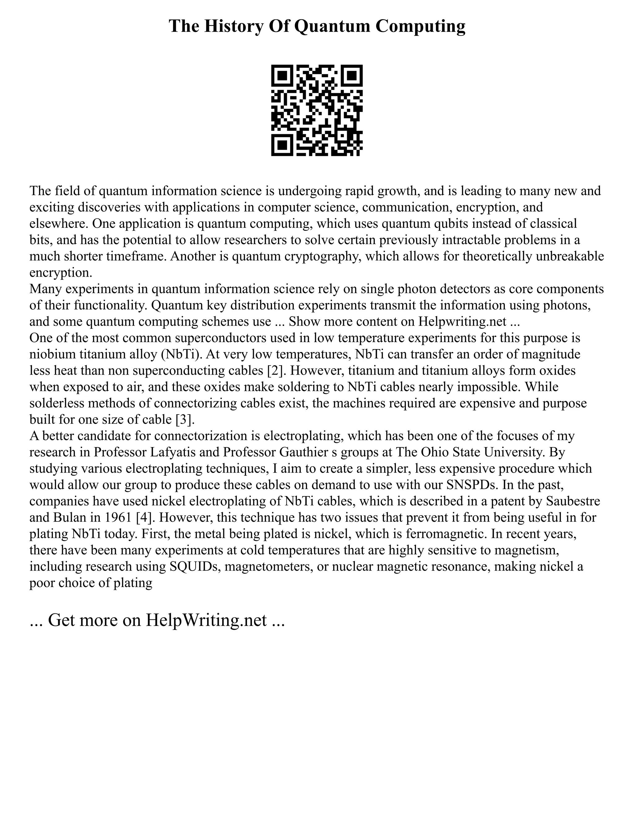 The History Of Quantum Computing
The field of quantum information science is undergoing rapid growth, and is leading to many new and
exciting discoveries with applications in computer science, communication, encryption, and
elsewhere. One application is quantum computing, which uses quantum qubits instead of classical
bits, and has the potential to allow researchers to solve certain previously intractable problems in a
much shorter timeframe. Another is quantum cryptography, which allows for theoretically unbreakable
encryption.
Many experiments in quantum information science rely on single photon detectors as core components
of their functionality. Quantum key distribution experiments transmit the information using photons,
and some quantum computing schemes use ... Show more content on Helpwriting.net ...
One of the most common superconductors used in low temperature experiments for this purpose is
niobium titanium alloy (NbTi). At very low temperatures, NbTi can transfer an order of magnitude
less heat than non superconducting cables [2]. However, titanium and titanium alloys form oxides
when exposed to air, and these oxides make soldering to NbTi cables nearly impossible. While
solderless methods of connectorizing cables exist, the machines required are expensive and purpose
built for one size of cable [3].
A better candidate for connectorization is electroplating, which has been one of the focuses of my
research in Professor Lafyatis and Professor Gauthier s groups at The Ohio State University. By
studying various electroplating techniques, I aim to create a simpler, less expensive procedure which
would allow our group to produce these cables on demand to use with our SNSPDs. In the past,
companies have used nickel electroplating of NbTi cables, which is described in a patent by Saubestre
and Bulan in 1961 [4]. However, this technique has two issues that prevent it from being useful in for
plating NbTi today. First, the metal being plated is nickel, which is ferromagnetic. In recent years,
there have been many experiments at cold temperatures that are highly sensitive to magnetism,
including research using SQUIDs, magnetometers, or nuclear magnetic resonance, making nickel a
poor choice of plating
... Get more on HelpWriting.net ...
 