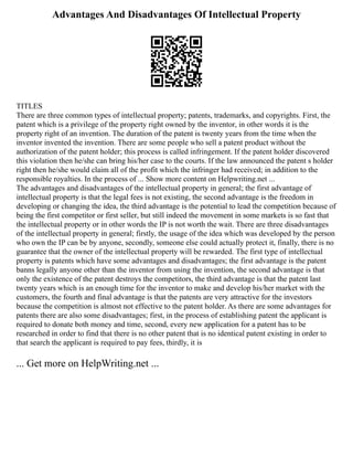 Advantages And Disadvantages Of Intellectual Property
TITLES
There are three common types of intellectual property; patents, trademarks, and copyrights. First, the
patent which is a privilege of the property right owned by the inventor, in other words it is the
property right of an invention. The duration of the patent is twenty years from the time when the
inventor invented the invention. There are some people who sell a patent product without the
authorization of the patent holder; this process is called infringement. If the patent holder discovered
this violation then he/she can bring his/her case to the courts. If the law announced the patent s holder
right then he/she would claim all of the profit which the infringer had received; in addition to the
responsible royalties. In the process of ... Show more content on Helpwriting.net ...
The advantages and disadvantages of the intellectual property in general; the first advantage of
intellectual property is that the legal fees is not existing, the second advantage is the freedom in
developing or changing the idea, the third advantage is the potential to lead the competition because of
being the first competitor or first seller, but still indeed the movement in some markets is so fast that
the intellectual property or in other words the IP is not worth the wait. There are three disadvantages
of the intellectual property in general; firstly, the usage of the idea which was developed by the person
who own the IP can be by anyone, secondly, someone else could actually protect it, finally, there is no
guarantee that the owner of the intellectual property will be rewarded. The first type of intellectual
property is patents which have some advantages and disadvantages; the first advantage is the patent
banns legally anyone other than the inventor from using the invention, the second advantage is that
only the existence of the patent destroys the competitors, the third advantage is that the patent last
twenty years which is an enough time for the inventor to make and develop his/her market with the
customers, the fourth and final advantage is that the patents are very attractive for the investors
because the competition is almost not effective to the patent holder. As there are some advantages for
patents there are also some disadvantages; first, in the process of establishing patent the applicant is
required to donate both money and time, second, every new application for a patent has to be
researched in order to find that there is no other patent that is no identical patent existing in order to
that search the applicant is required to pay fees, thirdly, it is
... Get more on HelpWriting.net ...
 