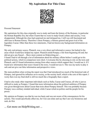 My Aspirations For This Class
Personal Statement
My aspirations for this class originally was to study and learn the history of the Romans, in particular
the Roman Republic Era, but when I learnt that we were to study Greek culture and society, I was
disappointed. Although the class had surprised me and intrigued me, I still was still fascinated and
oblivious to Roman history. Therefore I chose Pompey, a famous general and great rival of the
legendary Caesar. Other than these two statements, I had not known any background information on
Pompey.
My only real primary source, Plutarch, was a very direct and informative source, but lacked in the
areas which would have helped my report. Plutarch retold Pompey s life from beginning till end, but
did not give any biased ... Show more content on Helpwriting.net ...
I found I had to sift through a lot of information about his military efforts before I could get to his
political actions, which in comparison were short. I overcame this by choosing to rely on the texts and
Plutarch, and if I found information coming from other sources which support that, I would use it. If I
found new information that wasn t found in the texts, I would not use it. This was my tactic to play it
safe and not give out false information and perspective views.
My main problem when writing the report was that I had introduced too much of the historical side of
Pompey, and ignored his influence on to society, or the society itself, which is the core of this report. I
worry that even my final draft is still too much like a biography than a report.
I had to also study other important individuals such as Sulla, Caesar and Crassus, all who is just as
difficult to study as Pompey. I found that more information about the political ambition of Pompey
was given through texts about Caesar than texts about Pompey himself. This was probably because
Pompey was a military minded individual, while Caesar relied on politics and the people for his
power.
My opinion on Pompey was that he was too hasty and was not aware of the consequences for his
actions. This would specifically affect me, for I too can relate and say that I am very boisterous and
rash, do first
... Get more on HelpWriting.net ...
 