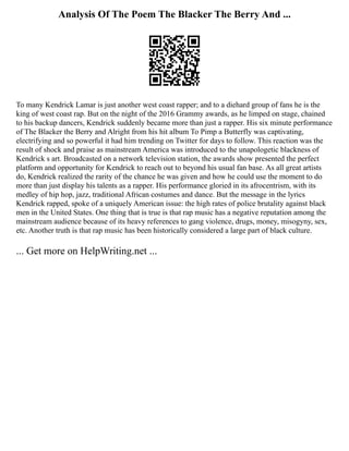 Analysis Of The Poem The Blacker The Berry And ...
To many Kendrick Lamar is just another west coast rapper; and to a diehard group of fans he is the
king of west coast rap. But on the night of the 2016 Grammy awards, as he limped on stage, chained
to his backup dancers, Kendrick suddenly became more than just a rapper. His six minute performance
of The Blacker the Berry and Alright from his hit album To Pimp a Butterfly was captivating,
electrifying and so powerful it had him trending on Twitter for days to follow. This reaction was the
result of shock and praise as mainstream America was introduced to the unapologetic blackness of
Kendrick s art. Broadcasted on a network television station, the awards show presented the perfect
platform and opportunity for Kendrick to reach out to beyond his usual fan base. As all great artists
do, Kendrick realized the rarity of the chance he was given and how he could use the moment to do
more than just display his talents as a rapper. His performance gloried in its afrocentrism, with its
medley of hip hop, jazz, traditional African costumes and dance. But the message in the lyrics
Kendrick rapped, spoke of a uniquely American issue: the high rates of police brutality against black
men in the United States. One thing that is true is that rap music has a negative reputation among the
mainstream audience because of its heavy references to gang violence, drugs, money, misogyny, sex,
etc. Another truth is that rap music has been historically considered a large part of black culture.
... Get more on HelpWriting.net ...
 