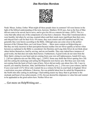 Jim Hawkins Heroism
Noah. Moses. Joshua. Esther. What might all these people share in common? All were heroes in the
light of the biblical understanding of the term, heroism. Matthew 20:28 says, Just as the Son of Man
did not come to be served, but to serve, and to give his life as a ransom for many. (NIV). This is a
verse that talks about one of the components of a true hero s character. Those that I mentioned above
were humble, led others by serving, counted others and their needs more significant than their own,
and obeyed God s call for their lives. Of course, they were sinners and still stumbled and fell, but
generally they were heroic according to the Bible. Although none can come close to the perfect
heroism of the Ultimate Hero, our Lord Jesus Christ, ... Show more content on Helpwriting.net ...
But they are truly incorrect in their perception because neither Jim nor Silver qualify as heroes when
heroism as explained in the Bible is considered. Jim Hawkins and Long John Silver do not think about
others before themselves, lead by serving, and are not humble. They may indeed have instances of
good works, but that does not make them heroes. Furthermore, if good works do not stem from the
Holy Spirit s doing in your heart and are coming from your own self righteousness, Isaiah 64:6 says,
[...] all our righteous acts are like filthy rags [...] (NIV). Some may think that Silver sparing Jim s life
and Jim cutting the anchorage and sailing the Hispaniola were heroic acts. But these acts were truly
not coming from the heart of God s type of hero. Silver did not really care about Jim s life. I says to
myself, you stand by Hawkins, John, and Hawkins ll stand by you. [...] You save your witness, and he
ll save your neck! (127); Silver only wanted Jim as a witness for him in court back in England. Silver
s motivation was pure selfishness. Likewise, Jim was prideful about how he sailed the Hispaniola to
the North inlet after cutting its anchorage. I had nothing nearer my fancy than to get home to the
stockade and boast of my achievements. (118); Jim just desired his shipmates to value him and wanted
to be applauded as the good sailors hero. Neither Silver nor
... Get more on HelpWriting.net ...
 