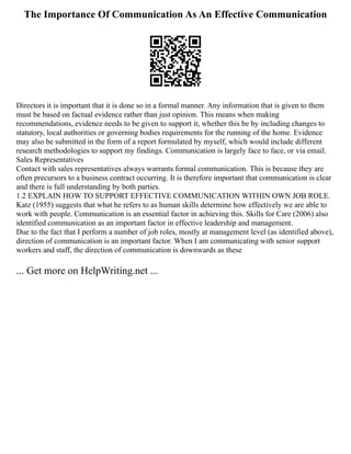 The Importance Of Communication As An Effective Communication
Directors it is important that it is done so in a formal manner. Any information that is given to them
must be based on factual evidence rather than just opinion. This means when making
recommendations, evidence needs to be given to support it, whether this be by including changes to
statutory, local authorities or governing bodies requirements for the running of the home. Evidence
may also be submitted in the form of a report formulated by myself, which would include different
research methodologies to support my findings. Communication is largely face to face, or via email.
Sales Representatives
Contact with sales representatives always warrants formal communication. This is because they are
often precursors to a business contract occurring. It is therefore important that communication is clear
and there is full understanding by both parties.
1.2 EXPLAIN HOW TO SUPPORT EFFECTIVE COMMUNICATION WITHIN OWN JOB ROLE.
Katz (1955) suggests that what he refers to as human skills determine how effectively we are able to
work with people. Communication is an essential factor in achieving this. Skills for Care (2006) also
identified communication as an important factor in effective leadership and management.
Due to the fact that I perform a number of job roles, mostly at management level (as identified above),
direction of communication is an important factor. When I am communicating with senior support
workers and staff, the direction of communication is downwards as these
... Get more on HelpWriting.net ...
 