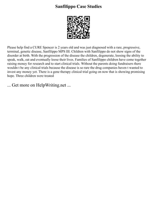 Sanfilippo Case Studies
Please help find a CURE Spencer is 2 years old and was just diagnosed with a rare, progressive,
terminal, genetic disease, Sanfilippo MPS III. Children with Sanfilippo do not show signs of the
disorder at birth. With the progression of the disease the children, degenerate, loosing the ability to
speak, walk, eat and eventually loose their lives. Families of Sanfilippo children have come together
raising money for research and to start clinical trials. Without the parents doing fundraisers there
wouldn t be any clinical trials because the disease is so rare the drug companies haven t wanted to
invest any money yet. There is a gene therapy clinical trial going on now that is showing promising
hope. Three children were treated
... Get more on HelpWriting.net ...
 