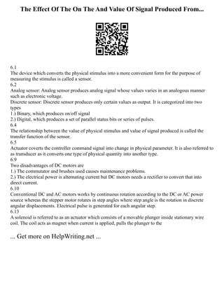 The Effect Of The On The And Value Of Signal Produced From...
6.1
The device which converts the physical stimulus into a more convenient form for the purpose of
measuring the stimulus is called a sensor.
6.2
Analog sensor: Analog sensor produces analog signal whose values varies in an analogous manner
such as electronic voltage.
Discrete sensor: Discrete sensor produces only certain values as output. It is categorized into two
types
1.) Binary, which produces on/off signal
2.) Digital, which produces a set of parallel status bits or series of pulses.
6.4
The relationship between the value of physical stimulus and value of signal produced is called the
transfer function of the sensor.
6.5
Actuator coverts the controller command signal into change in physical parameter. It is also referred to
as transducer as it converts one type of physical quantity into another type.
6.9
Two disadvantages of DC motors are
1.) The commutator and brushes used causes maintenance problems.
2.) The electrical power is alternating current but DC motors needs a rectifier to convert that into
direct current.
6.10
Conventional DC and AC motors works by continuous rotation according to the DC or AC power
source whereas the stepper motor rotates in step angles where step angle is the rotation in discrete
angular displacements. Electrical pulse is generated for each angular step.
6.13
A solenoid is referred to as an actuator which consists of a movable plunger inside stationary wire
coil. The coil acts as magnet when current is applied, pulls the plunger to the
... Get more on HelpWriting.net ...
 
