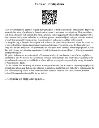 Forensic Investigations
Most law enforcement agencies require their candidates to hold an associate s or bachelor s degree, the
most suitable areas of study are in forensic sciences and crime scene investigations. Most candidates
seek their education with schools that have a criminal justice department which offers degrees with a
concentration in forensics and crime scene investigations. A criminal justice degree provides a course
of study that covers three main areas: forensic science, technology, and law enforcement.
On a regular day, a forensics investigator will arrive at the place of the crime and assess the scene. He
or she will gather evidence, take measurements and pictures of the crime scene for later reference.
They will test and analyze all the evidence to see how each piece connects to the larger picture. Lastly,
they will prepare investigative reports and provide testimony in a court of law. ... Show more content
on Helpwriting.net ...
We gather information about the death of Anna and analyze it based on theories of what might have
happened to her. We discuss the information with our team members and once we have come up with
a conclusion for the case, we will inform others with an investigative report clearly stating the details
of Anna Garcia s death.
I do not believe that becoming a forensics investigator because this occupation requires great physical
strength and a keen eye that can pay attention to details no matter the size. I also have not mastered the
skill of interviewing others to find out more about a certain situation. For these, reasons, I do not
believe this occupation is suitable for me and my
... Get more on HelpWriting.net ...
 